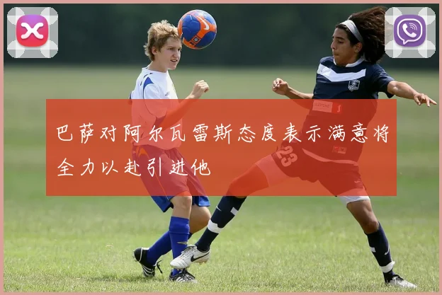 巴萨对阿尔瓦雷斯态度表示满意将全力以赴引进他