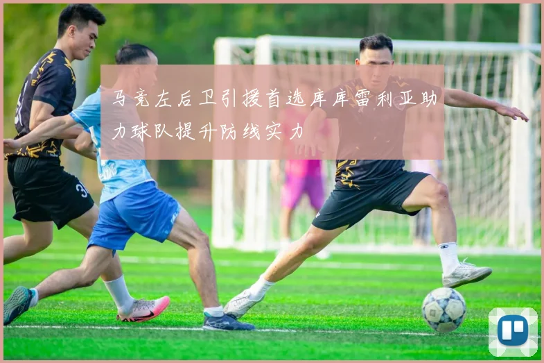 马竞左后卫引援首选库库雷利亚助力球队提升防线实力