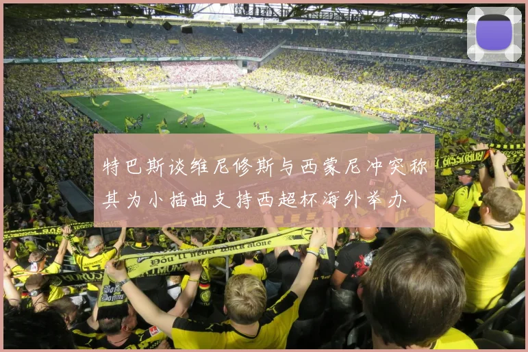 特巴斯谈维尼修斯与西蒙尼冲突称其为小插曲支持西超杯海外举办