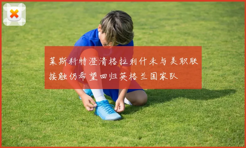 莱斯科特澄清格拉利什未与美职联接触仍希望回归英格兰国家队