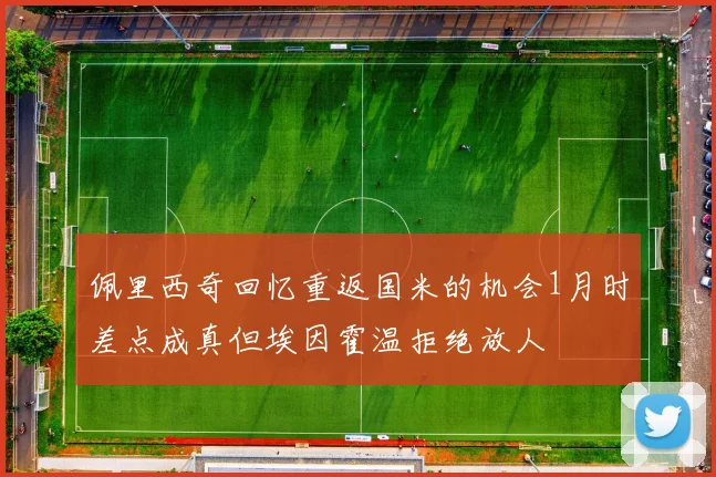 佩里西奇回忆重返国米的机会1月时差点成真但埃因霍温拒绝放人