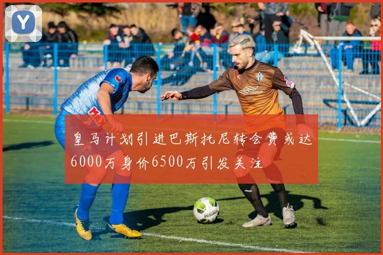 皇马计划引进巴斯托尼转会费或达6000万身价6500万引发关注