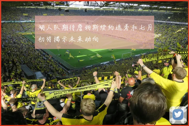 湖人队期待詹姆斯续约选秀和七月初将揭示未来动向