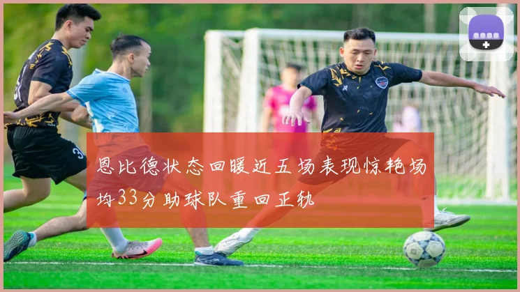 恩比德状态回暖近五场表现惊艳场均33分助球队重回正轨