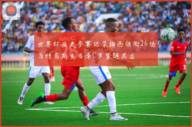世界杯历史参赛记录梅西领衔26场马特乌斯克洛泽C罗紧随其后