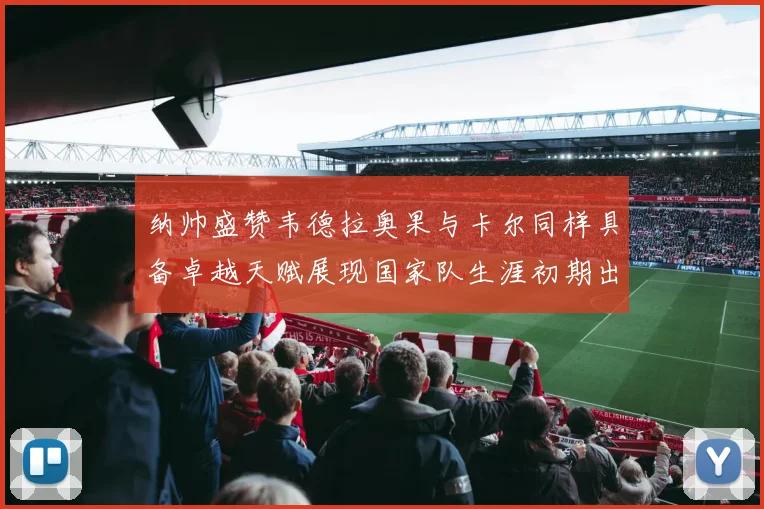 纳帅盛赞韦德拉奥果与卡尔同样具备卓越天赋展现国家队生涯初期出色表现