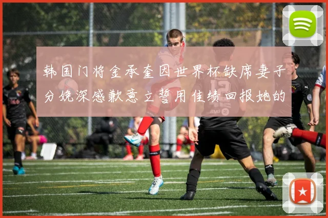 韩国门将金承奎因世界杯缺席妻子分娩深感歉意立誓用佳绩回报她的支持与爱