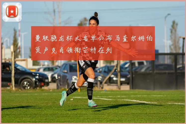 曼联骁龙杯大名单公布马奎尔姆伯莫卢克肖领衔芒特在列