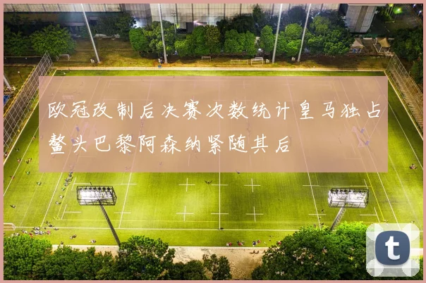 欧冠改制后决赛次数统计皇马独占鳌头巴黎阿森纳紧随其后