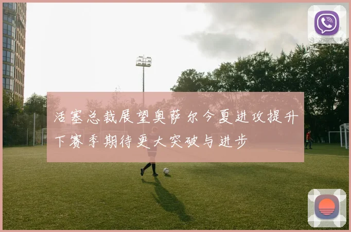 活塞总裁展望奥萨尔今夏进攻提升下赛季期待更大突破与进步