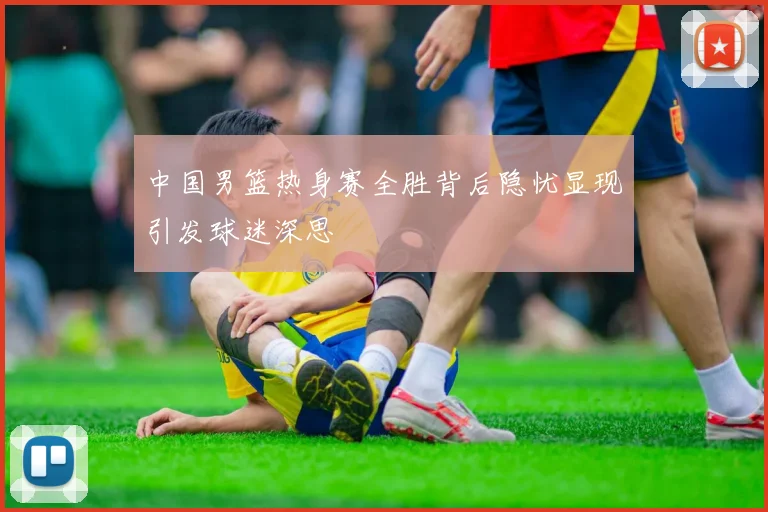 中国男篮热身赛全胜背后隐忧显现引发球迷深思