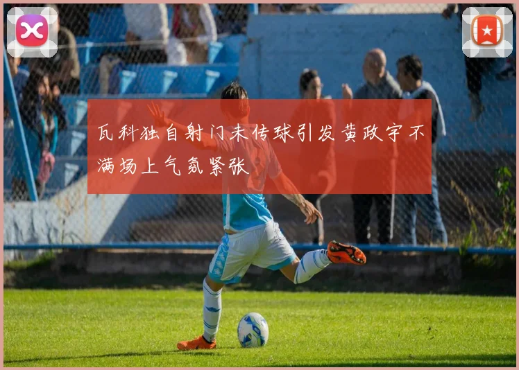 瓦科独自射门未传球引发黄政宇不满场上气氛紧张