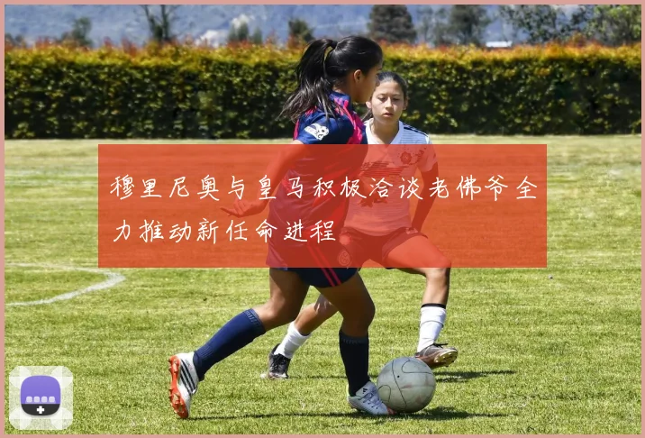 穆里尼奥与皇马积极洽谈老佛爷全力推动新任命进程