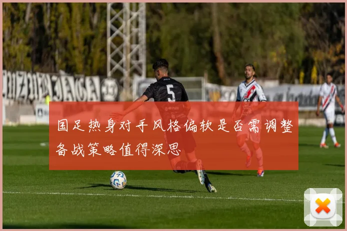 国足热身对手风格偏软是否需调整备战策略值得深思