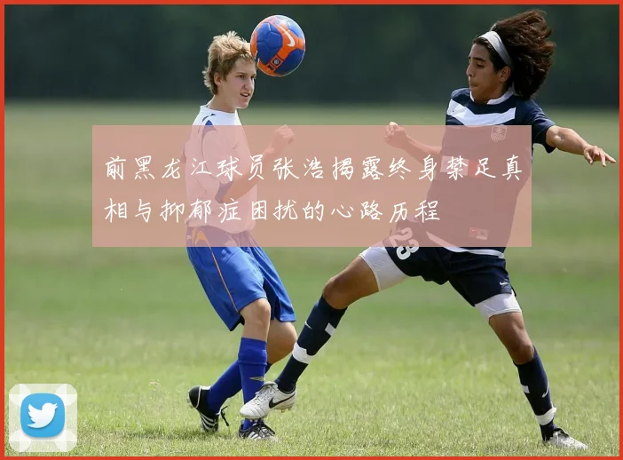 前黑龙江球员张浩揭露终身禁足真相与抑郁症困扰的心路历程