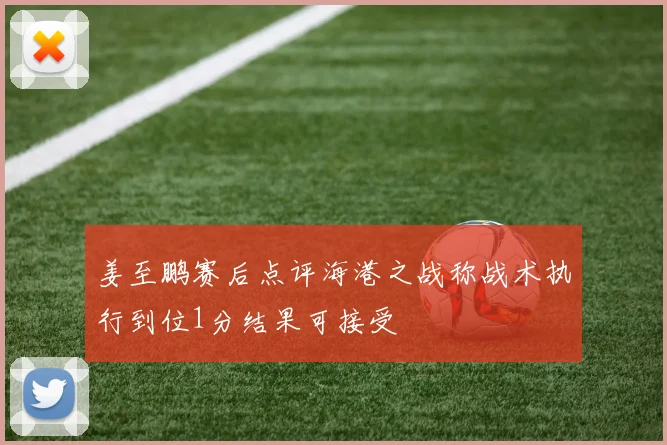 姜至鹏赛后点评海港之战称战术执行到位1分结果可接受