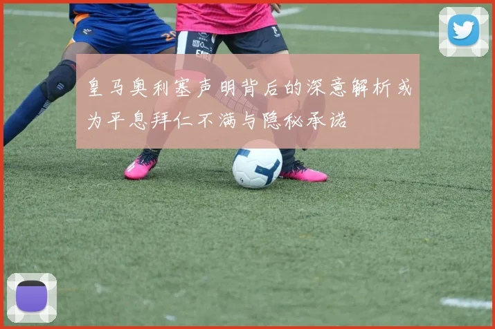 皇马奥利塞声明背后的深意解析或为平息拜仁不满与隐秘承诺