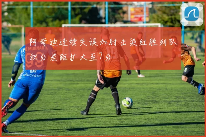 阿奇迪连续失误加肘击染红胜利队积分差距扩大至7分