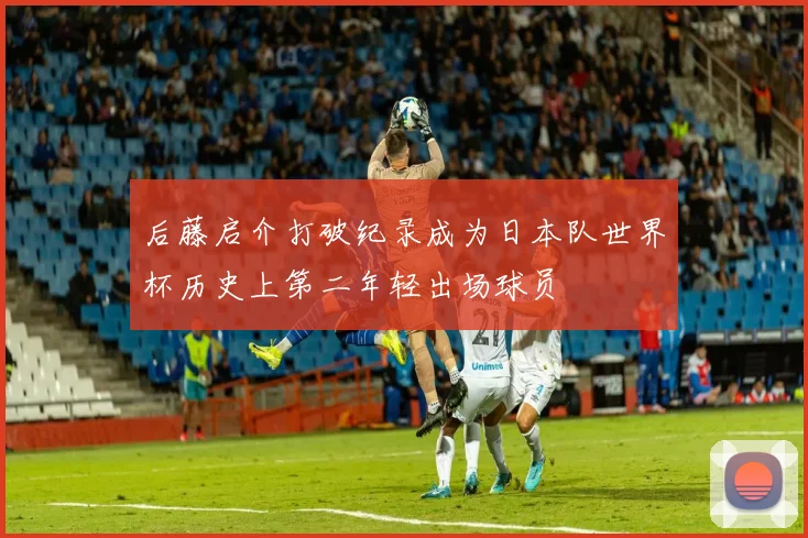 后藤启介打破纪录成为日本队世界杯历史上第二年轻出场球员