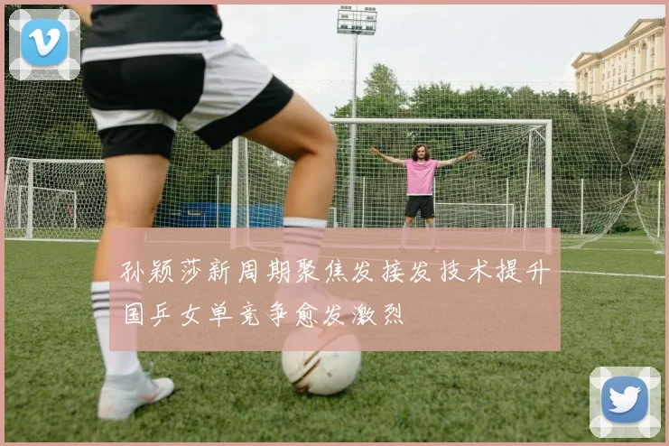孙颖莎新周期聚焦发接发技术提升国乒女单竞争愈发激烈