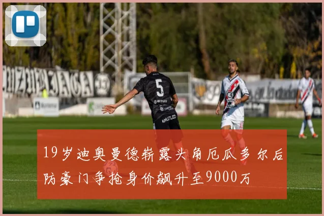 19岁迪奥曼德崭露头角厄瓜多尔后防豪门争抢身价飙升至9000万