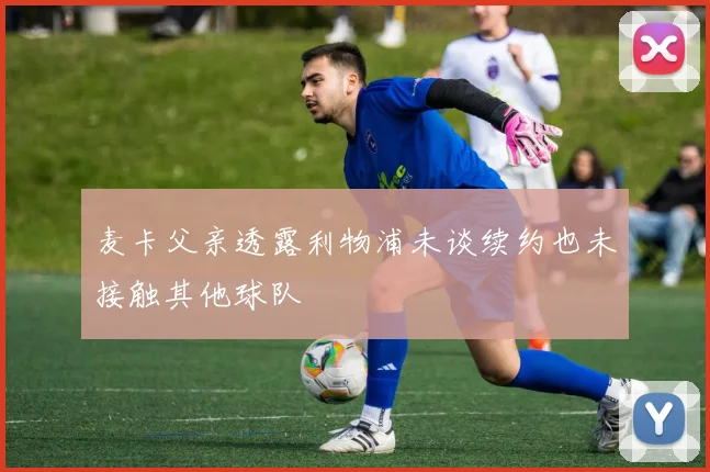 麦卡父亲透露利物浦未谈续约也未接触其他球队