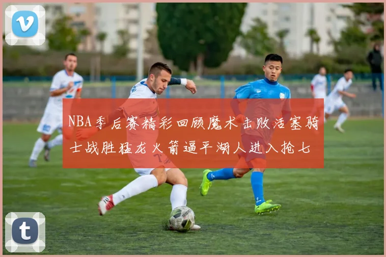 NBA季后赛精彩回顾魔术击败活塞骑士战胜猛龙火箭逼平湖人进入抢七大战